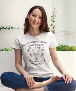 If My Uterus Could Shoot Bullets You Wouldn’t Regulate It Shirt